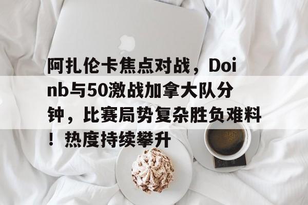 开元关于阿扎伦卡焦点对战，Doinb与50激战加拿大队分钟，比赛局势复杂胜负难料！热度持续攀升的信息